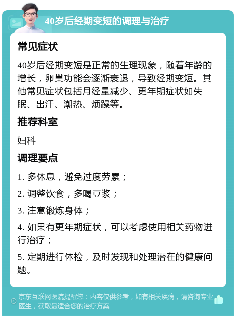 40岁后经期变短的调理与治疗 常见症状 40岁后经期变短是正常的生理现象，随着年龄的增长，卵巢功能会逐渐衰退，导致经期变短。其他常见症状包括月经量减少、更年期症状如失眠、出汗、潮热、烦躁等。 推荐科室 妇科 调理要点 1. 多休息，避免过度劳累； 2. 调整饮食，多喝豆浆； 3. 注意锻炼身体； 4. 如果有更年期症状，可以考虑使用相关药物进行治疗； 5. 定期进行体检，及时发现和处理潜在的健康问题。