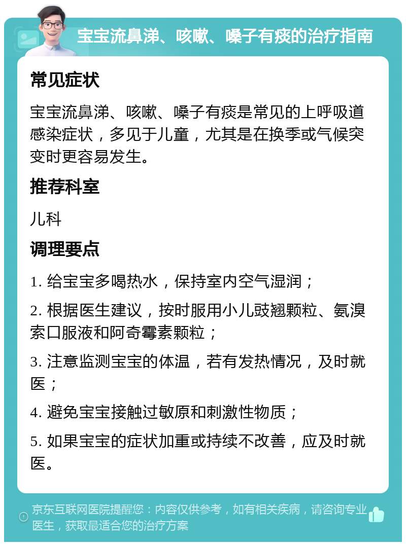 宝宝流鼻涕、咳嗽、嗓子有痰的治疗指南 常见症状 宝宝流鼻涕、咳嗽、嗓子有痰是常见的上呼吸道感染症状，多见于儿童，尤其是在换季或气候突变时更容易发生。 推荐科室 儿科 调理要点 1. 给宝宝多喝热水，保持室内空气湿润； 2. 根据医生建议，按时服用小儿豉翘颗粒、氨溴索口服液和阿奇霉素颗粒； 3. 注意监测宝宝的体温，若有发热情况，及时就医； 4. 避免宝宝接触过敏原和刺激性物质； 5. 如果宝宝的症状加重或持续不改善，应及时就医。