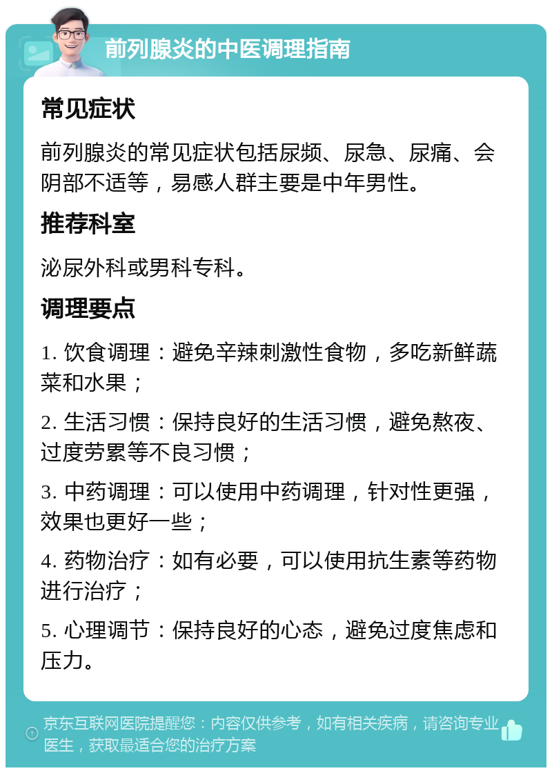 前列腺炎的中医调理指南 常见症状 前列腺炎的常见症状包括尿频、尿急、尿痛、会阴部不适等，易感人群主要是中年男性。 推荐科室 泌尿外科或男科专科。 调理要点 1. 饮食调理：避免辛辣刺激性食物，多吃新鲜蔬菜和水果； 2. 生活习惯：保持良好的生活习惯，避免熬夜、过度劳累等不良习惯； 3. 中药调理：可以使用中药调理，针对性更强，效果也更好一些； 4. 药物治疗：如有必要，可以使用抗生素等药物进行治疗； 5. 心理调节：保持良好的心态，避免过度焦虑和压力。