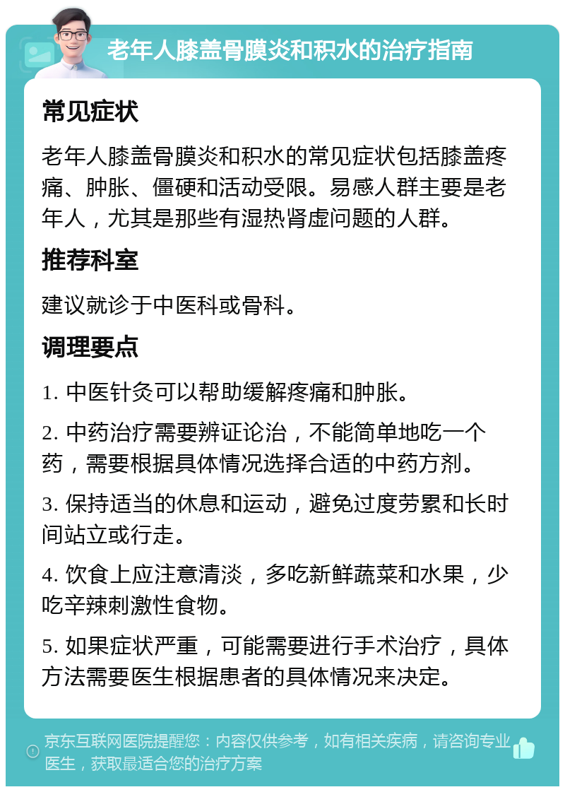 老年人膝盖骨膜炎和积水的治疗指南 常见症状 老年人膝盖骨膜炎和积水的常见症状包括膝盖疼痛、肿胀、僵硬和活动受限。易感人群主要是老年人，尤其是那些有湿热肾虚问题的人群。 推荐科室 建议就诊于中医科或骨科。 调理要点 1. 中医针灸可以帮助缓解疼痛和肿胀。 2. 中药治疗需要辨证论治，不能简单地吃一个药，需要根据具体情况选择合适的中药方剂。 3. 保持适当的休息和运动，避免过度劳累和长时间站立或行走。 4. 饮食上应注意清淡，多吃新鲜蔬菜和水果，少吃辛辣刺激性食物。 5. 如果症状严重，可能需要进行手术治疗，具体方法需要医生根据患者的具体情况来决定。