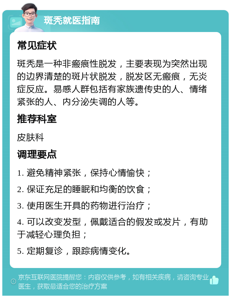 斑秃就医指南 常见症状 斑秃是一种非瘢痕性脱发，主要表现为突然出现的边界清楚的斑片状脱发，脱发区无瘢痕，无炎症反应。易感人群包括有家族遗传史的人、情绪紧张的人、内分泌失调的人等。 推荐科室 皮肤科 调理要点 1. 避免精神紧张，保持心情愉快； 2. 保证充足的睡眠和均衡的饮食； 3. 使用医生开具的药物进行治疗； 4. 可以改变发型，佩戴适合的假发或发片，有助于减轻心理负担； 5. 定期复诊，跟踪病情变化。