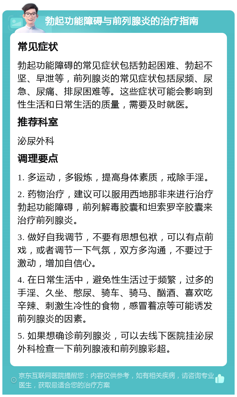 勃起功能障碍与前列腺炎的治疗指南 常见症状 勃起功能障碍的常见症状包括勃起困难、勃起不坚、早泄等，前列腺炎的常见症状包括尿频、尿急、尿痛、排尿困难等。这些症状可能会影响到性生活和日常生活的质量，需要及时就医。 推荐科室 泌尿外科 调理要点 1. 多运动，多锻炼，提高身体素质，戒除手淫。 2. 药物治疗，建议可以服用西地那非来进行治疗勃起功能障碍，前列解毒胶囊和坦索罗辛胶囊来治疗前列腺炎。 3. 做好自我调节，不要有思想包袱，可以有点前戏，或者调节一下气氛，双方多沟通，不要过于激动，增加自信心。 4. 在日常生活中，避免性生活过于频繁，过多的手淫、久坐、憋尿、骑车、骑马、酗酒、喜欢吃辛辣、刺激生冷性的食物，感冒着凉等可能诱发前列腺炎的因素。 5. 如果想确诊前列腺炎，可以去线下医院挂泌尿外科检查一下前列腺液和前列腺彩超。