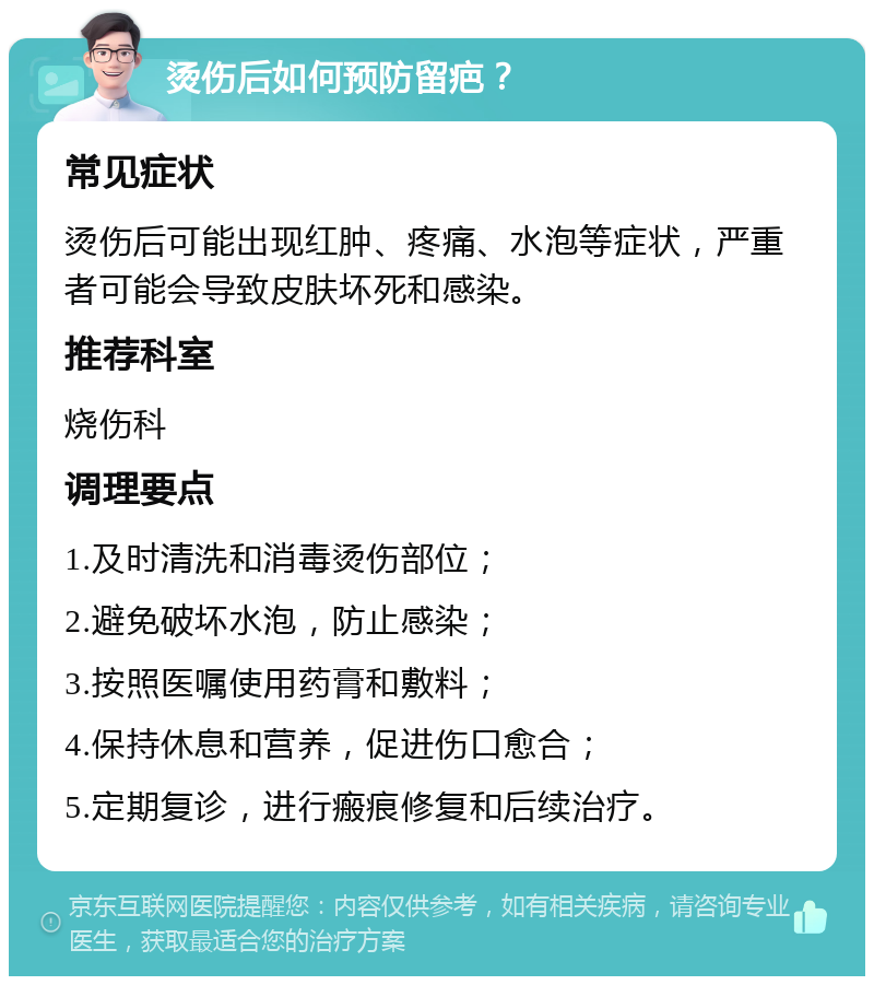 烫伤后如何预防留疤？ 常见症状 烫伤后可能出现红肿、疼痛、水泡等症状，严重者可能会导致皮肤坏死和感染。 推荐科室 烧伤科 调理要点 1.及时清洗和消毒烫伤部位； 2.避免破坏水泡，防止感染； 3.按照医嘱使用药膏和敷料； 4.保持休息和营养，促进伤口愈合； 5.定期复诊，进行瘢痕修复和后续治疗。