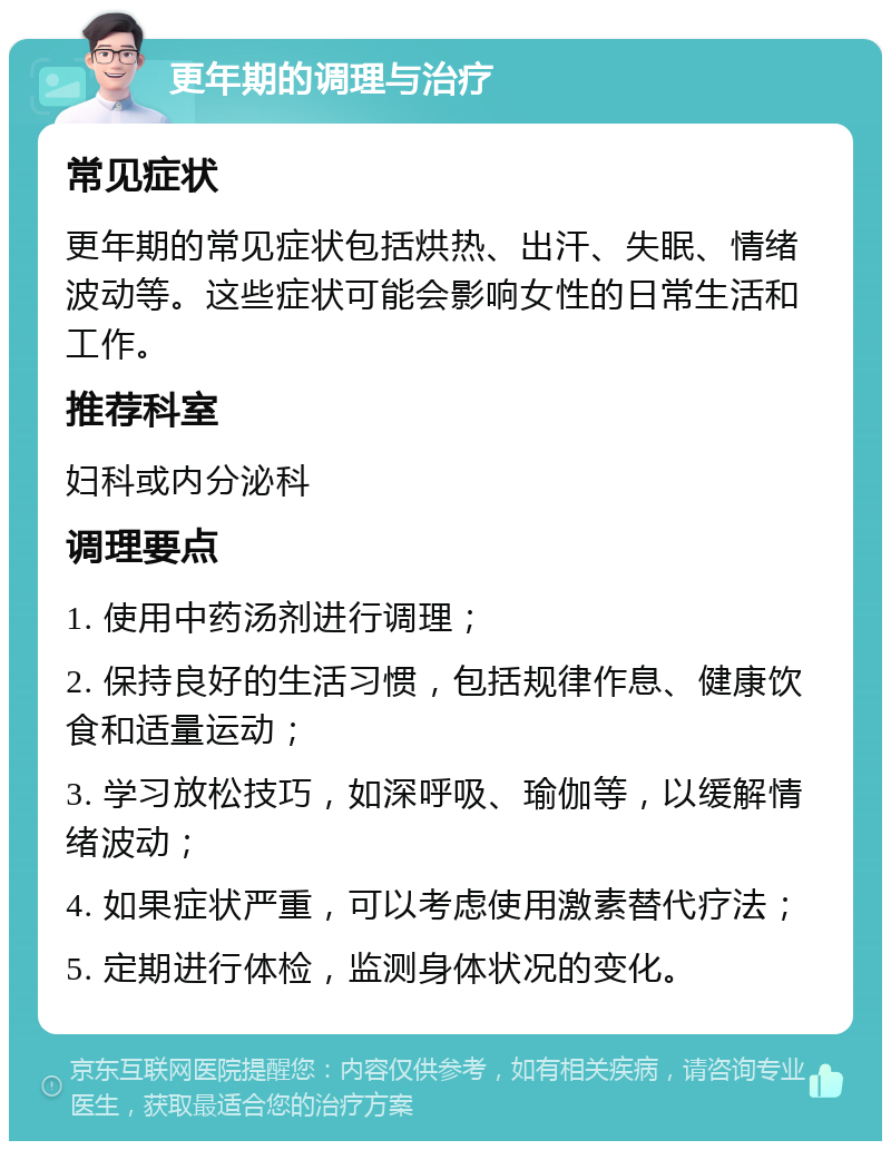 更年期的调理与治疗 常见症状 更年期的常见症状包括烘热、出汗、失眠、情绪波动等。这些症状可能会影响女性的日常生活和工作。 推荐科室 妇科或内分泌科 调理要点 1. 使用中药汤剂进行调理； 2. 保持良好的生活习惯，包括规律作息、健康饮食和适量运动； 3. 学习放松技巧，如深呼吸、瑜伽等，以缓解情绪波动； 4. 如果症状严重，可以考虑使用激素替代疗法； 5. 定期进行体检，监测身体状况的变化。