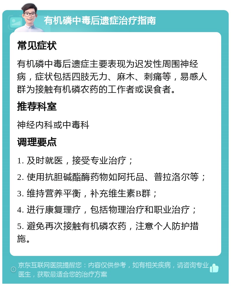 有机磷中毒后遗症治疗指南 常见症状 有机磷中毒后遗症主要表现为迟发性周围神经病，症状包括四肢无力、麻木、刺痛等，易感人群为接触有机磷农药的工作者或误食者。 推荐科室 神经内科或中毒科 调理要点 1. 及时就医，接受专业治疗； 2. 使用抗胆碱酯酶药物如阿托品、普拉洛尔等； 3. 维持营养平衡，补充维生素B群； 4. 进行康复理疗，包括物理治疗和职业治疗； 5. 避免再次接触有机磷农药，注意个人防护措施。