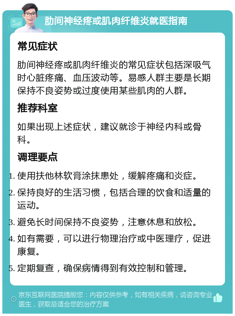 肋间神经疼或肌肉纤维炎就医指南 常见症状 肋间神经疼或肌肉纤维炎的常见症状包括深吸气时心脏疼痛、血压波动等。易感人群主要是长期保持不良姿势或过度使用某些肌肉的人群。 推荐科室 如果出现上述症状，建议就诊于神经内科或骨科。 调理要点 使用扶他林软膏涂抹患处，缓解疼痛和炎症。 保持良好的生活习惯，包括合理的饮食和适量的运动。 避免长时间保持不良姿势，注意休息和放松。 如有需要，可以进行物理治疗或中医理疗，促进康复。 定期复查，确保病情得到有效控制和管理。