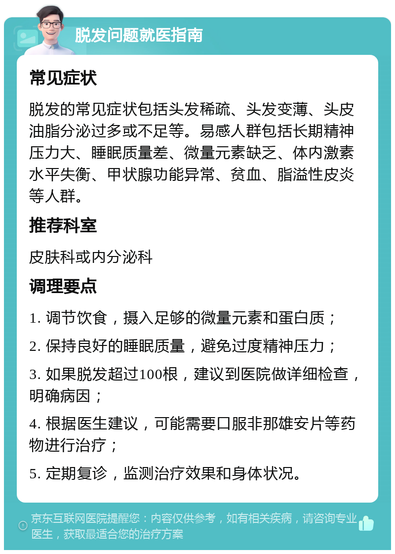 脱发问题就医指南 常见症状 脱发的常见症状包括头发稀疏、头发变薄、头皮油脂分泌过多或不足等。易感人群包括长期精神压力大、睡眠质量差、微量元素缺乏、体内激素水平失衡、甲状腺功能异常、贫血、脂溢性皮炎等人群。 推荐科室 皮肤科或内分泌科 调理要点 1. 调节饮食，摄入足够的微量元素和蛋白质； 2. 保持良好的睡眠质量，避免过度精神压力； 3. 如果脱发超过100根，建议到医院做详细检查，明确病因； 4. 根据医生建议，可能需要口服非那雄安片等药物进行治疗； 5. 定期复诊，监测治疗效果和身体状况。