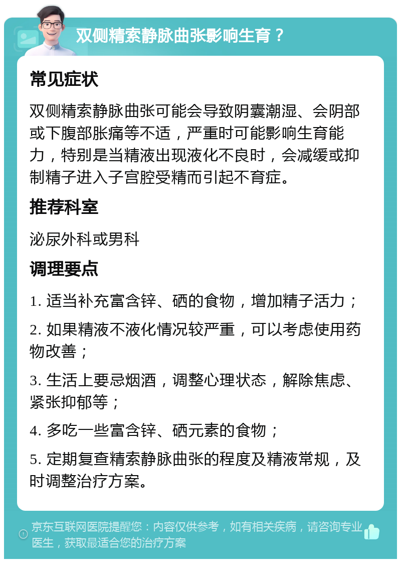 双侧精索静脉曲张影响生育？ 常见症状 双侧精索静脉曲张可能会导致阴囊潮湿、会阴部或下腹部胀痛等不适，严重时可能影响生育能力，特别是当精液出现液化不良时，会减缓或抑制精子进入子宫腔受精而引起不育症。 推荐科室 泌尿外科或男科 调理要点 1. 适当补充富含锌、硒的食物，增加精子活力； 2. 如果精液不液化情况较严重，可以考虑使用药物改善； 3. 生活上要忌烟酒，调整心理状态，解除焦虑、紧张抑郁等； 4. 多吃一些富含锌、硒元素的食物； 5. 定期复查精索静脉曲张的程度及精液常规，及时调整治疗方案。