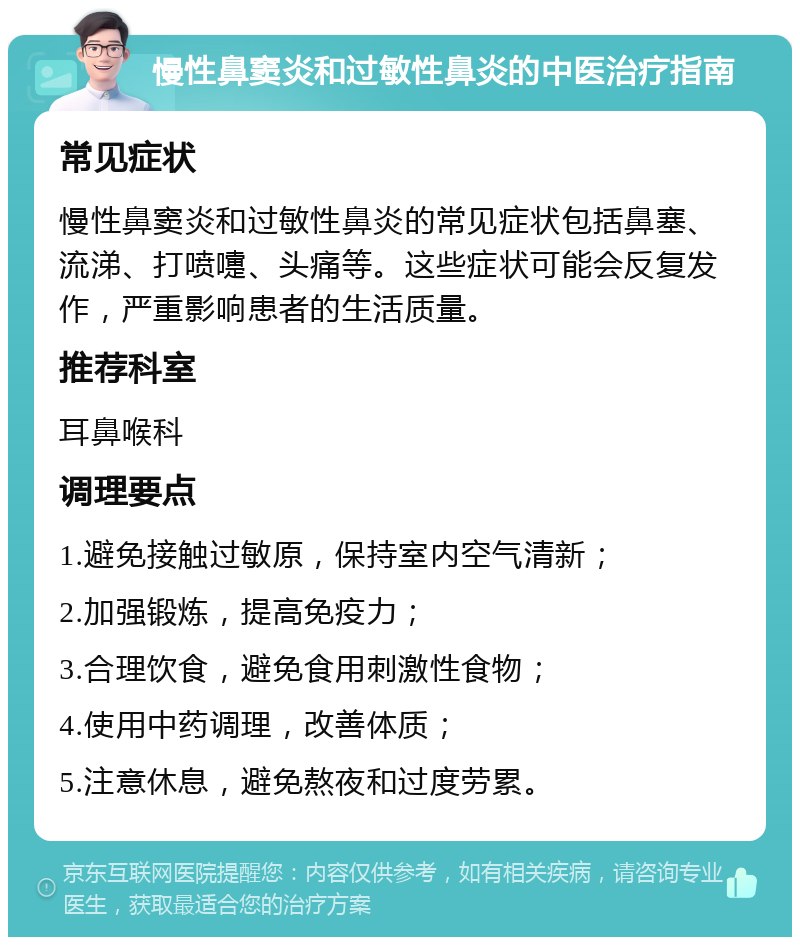 慢性鼻窦炎和过敏性鼻炎的中医治疗指南 常见症状 慢性鼻窦炎和过敏性鼻炎的常见症状包括鼻塞、流涕、打喷嚏、头痛等。这些症状可能会反复发作，严重影响患者的生活质量。 推荐科室 耳鼻喉科 调理要点 1.避免接触过敏原，保持室内空气清新； 2.加强锻炼，提高免疫力； 3.合理饮食，避免食用刺激性食物； 4.使用中药调理，改善体质； 5.注意休息，避免熬夜和过度劳累。