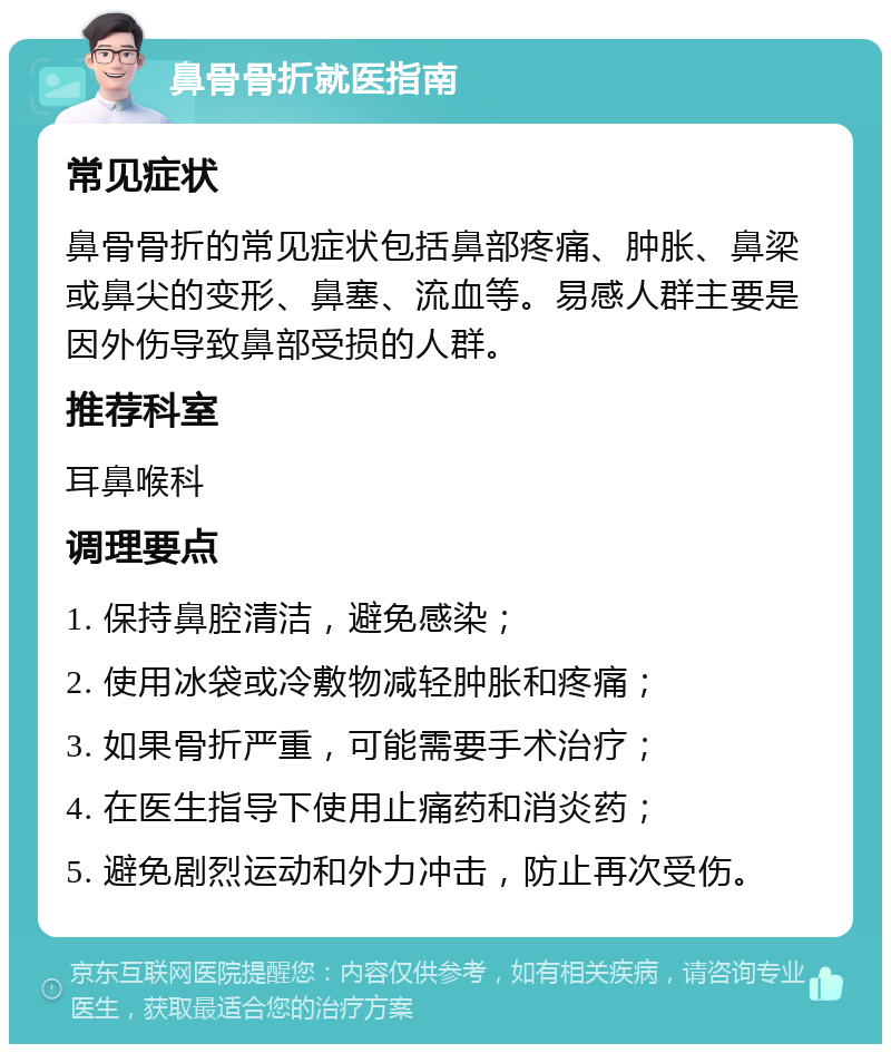 鼻骨骨折就医指南 常见症状 鼻骨骨折的常见症状包括鼻部疼痛、肿胀、鼻梁或鼻尖的变形、鼻塞、流血等。易感人群主要是因外伤导致鼻部受损的人群。 推荐科室 耳鼻喉科 调理要点 1. 保持鼻腔清洁，避免感染； 2. 使用冰袋或冷敷物减轻肿胀和疼痛； 3. 如果骨折严重，可能需要手术治疗； 4. 在医生指导下使用止痛药和消炎药； 5. 避免剧烈运动和外力冲击，防止再次受伤。