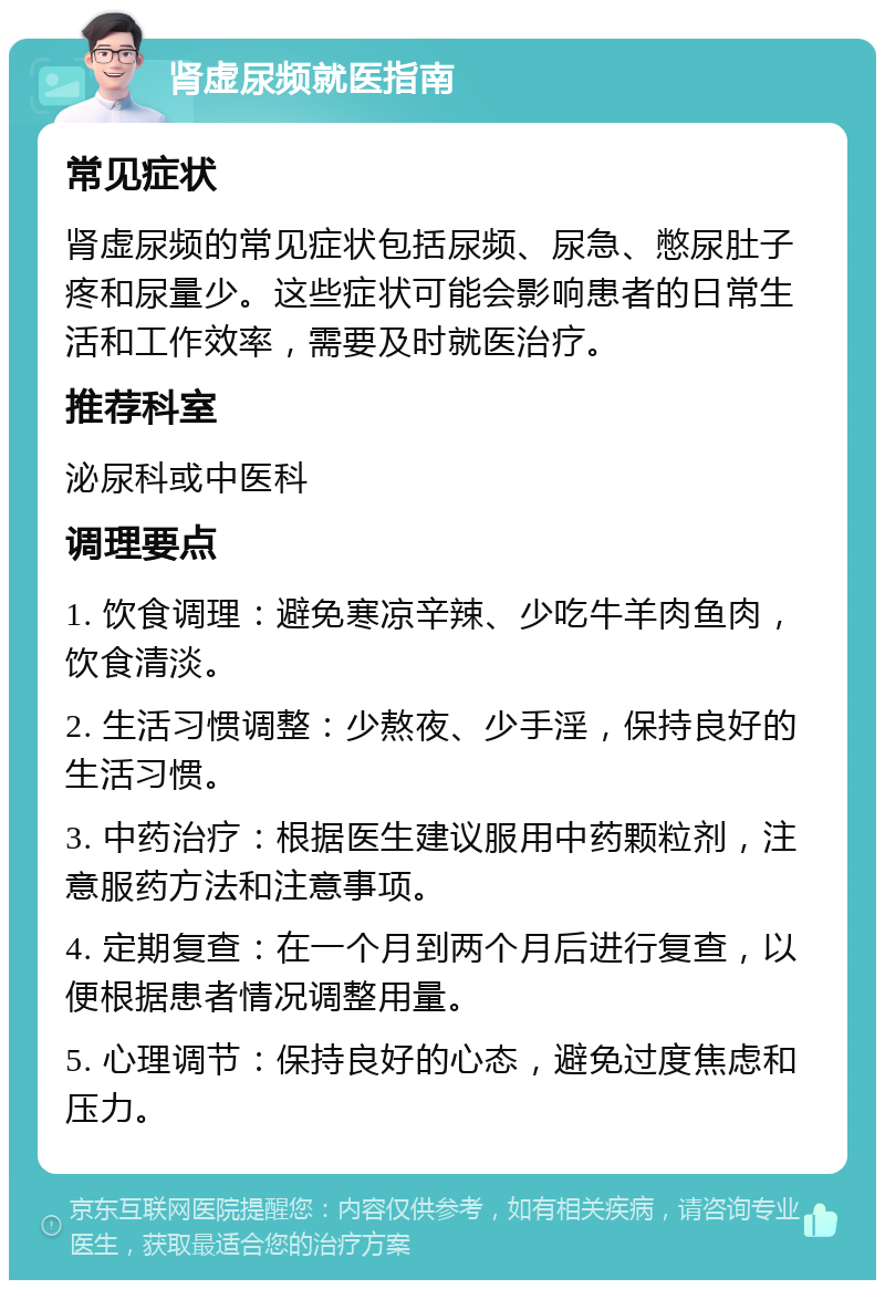 肾虚尿频就医指南 常见症状 肾虚尿频的常见症状包括尿频、尿急、憋尿肚子疼和尿量少。这些症状可能会影响患者的日常生活和工作效率，需要及时就医治疗。 推荐科室 泌尿科或中医科 调理要点 1. 饮食调理：避免寒凉辛辣、少吃牛羊肉鱼肉，饮食清淡。 2. 生活习惯调整：少熬夜、少手淫，保持良好的生活习惯。 3. 中药治疗：根据医生建议服用中药颗粒剂，注意服药方法和注意事项。 4. 定期复查：在一个月到两个月后进行复查，以便根据患者情况调整用量。 5. 心理调节：保持良好的心态，避免过度焦虑和压力。