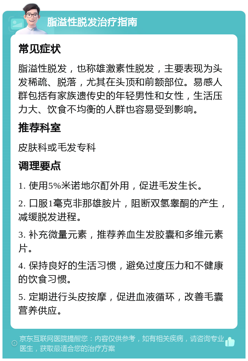 脂溢性脱发治疗指南 常见症状 脂溢性脱发，也称雄激素性脱发，主要表现为头发稀疏、脱落，尤其在头顶和前额部位。易感人群包括有家族遗传史的年轻男性和女性，生活压力大、饮食不均衡的人群也容易受到影响。 推荐科室 皮肤科或毛发专科 调理要点 1. 使用5%米诺地尔酊外用，促进毛发生长。 2. 口服1毫克非那雄胺片，阻断双氢睾酮的产生，减缓脱发进程。 3. 补充微量元素，推荐养血生发胶囊和多维元素片。 4. 保持良好的生活习惯，避免过度压力和不健康的饮食习惯。 5. 定期进行头皮按摩，促进血液循环，改善毛囊营养供应。