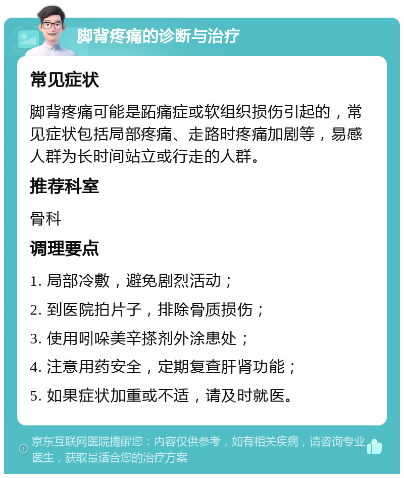 脚背疼痛的诊断与治疗 常见症状 脚背疼痛可能是跖痛症或软组织损伤引起的，常见症状包括局部疼痛、走路时疼痛加剧等，易感人群为长时间站立或行走的人群。 推荐科室 骨科 调理要点 1. 局部冷敷，避免剧烈活动； 2. 到医院拍片子，排除骨质损伤； 3. 使用吲哚美辛搽剂外涂患处； 4. 注意用药安全，定期复查肝肾功能； 5. 如果症状加重或不适，请及时就医。