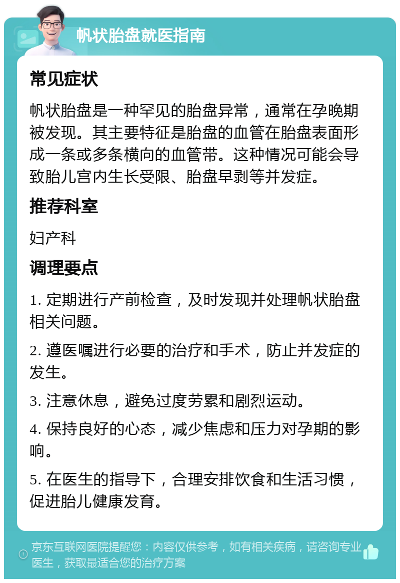 帆状胎盘就医指南 常见症状 帆状胎盘是一种罕见的胎盘异常，通常在孕晚期被发现。其主要特征是胎盘的血管在胎盘表面形成一条或多条横向的血管带。这种情况可能会导致胎儿宫内生长受限、胎盘早剥等并发症。 推荐科室 妇产科 调理要点 1. 定期进行产前检查，及时发现并处理帆状胎盘相关问题。 2. 遵医嘱进行必要的治疗和手术，防止并发症的发生。 3. 注意休息，避免过度劳累和剧烈运动。 4. 保持良好的心态，减少焦虑和压力对孕期的影响。 5. 在医生的指导下，合理安排饮食和生活习惯，促进胎儿健康发育。