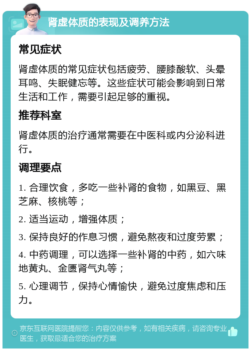 肾虚体质的表现及调养方法 常见症状 肾虚体质的常见症状包括疲劳、腰膝酸软、头晕耳鸣、失眠健忘等。这些症状可能会影响到日常生活和工作，需要引起足够的重视。 推荐科室 肾虚体质的治疗通常需要在中医科或内分泌科进行。 调理要点 1. 合理饮食，多吃一些补肾的食物，如黑豆、黑芝麻、核桃等； 2. 适当运动，增强体质； 3. 保持良好的作息习惯，避免熬夜和过度劳累； 4. 中药调理，可以选择一些补肾的中药，如六味地黄丸、金匮肾气丸等； 5. 心理调节，保持心情愉快，避免过度焦虑和压力。