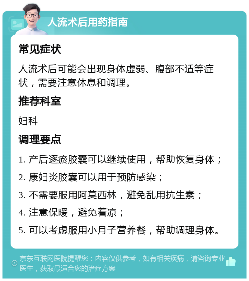 人流术后用药指南 常见症状 人流术后可能会出现身体虚弱、腹部不适等症状，需要注意休息和调理。 推荐科室 妇科 调理要点 1. 产后逐瘀胶囊可以继续使用，帮助恢复身体； 2. 康妇炎胶囊可以用于预防感染； 3. 不需要服用阿莫西林，避免乱用抗生素； 4. 注意保暖，避免着凉； 5. 可以考虑服用小月子营养餐，帮助调理身体。