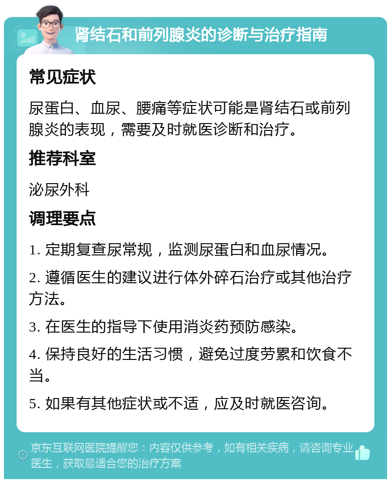 肾结石和前列腺炎的诊断与治疗指南 常见症状 尿蛋白、血尿、腰痛等症状可能是肾结石或前列腺炎的表现，需要及时就医诊断和治疗。 推荐科室 泌尿外科 调理要点 1. 定期复查尿常规，监测尿蛋白和血尿情况。 2. 遵循医生的建议进行体外碎石治疗或其他治疗方法。 3. 在医生的指导下使用消炎药预防感染。 4. 保持良好的生活习惯，避免过度劳累和饮食不当。 5. 如果有其他症状或不适，应及时就医咨询。