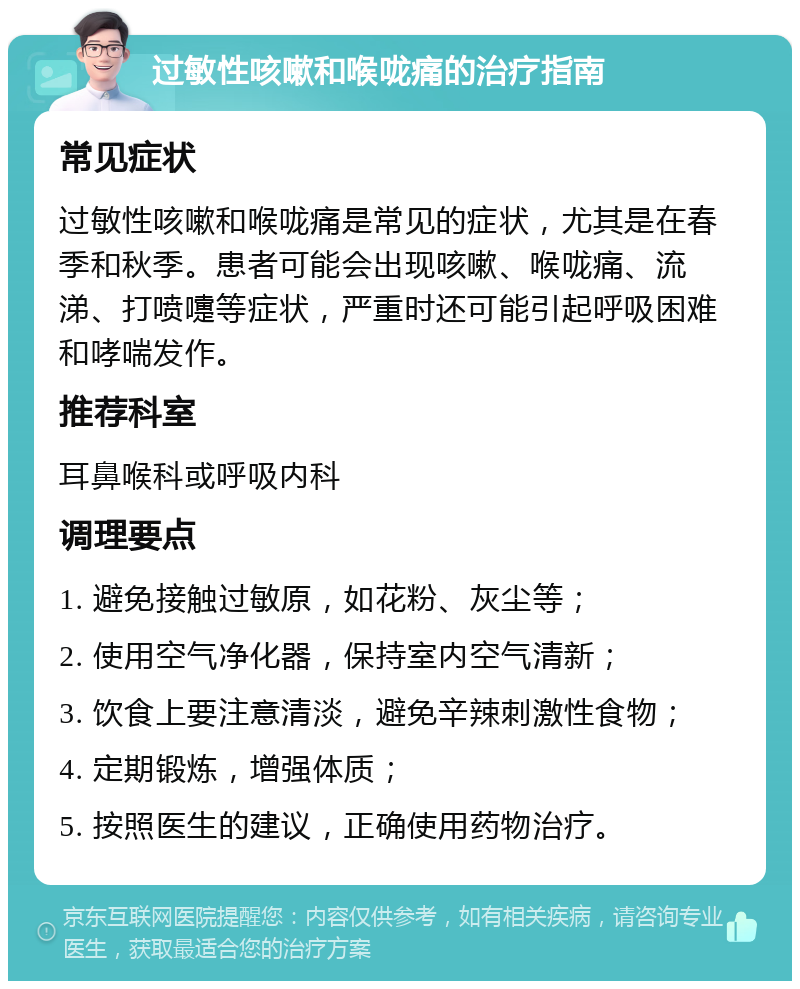 过敏性咳嗽和喉咙痛的治疗指南 常见症状 过敏性咳嗽和喉咙痛是常见的症状，尤其是在春季和秋季。患者可能会出现咳嗽、喉咙痛、流涕、打喷嚏等症状，严重时还可能引起呼吸困难和哮喘发作。 推荐科室 耳鼻喉科或呼吸内科 调理要点 1. 避免接触过敏原，如花粉、灰尘等； 2. 使用空气净化器，保持室内空气清新； 3. 饮食上要注意清淡，避免辛辣刺激性食物； 4. 定期锻炼，增强体质； 5. 按照医生的建议，正确使用药物治疗。