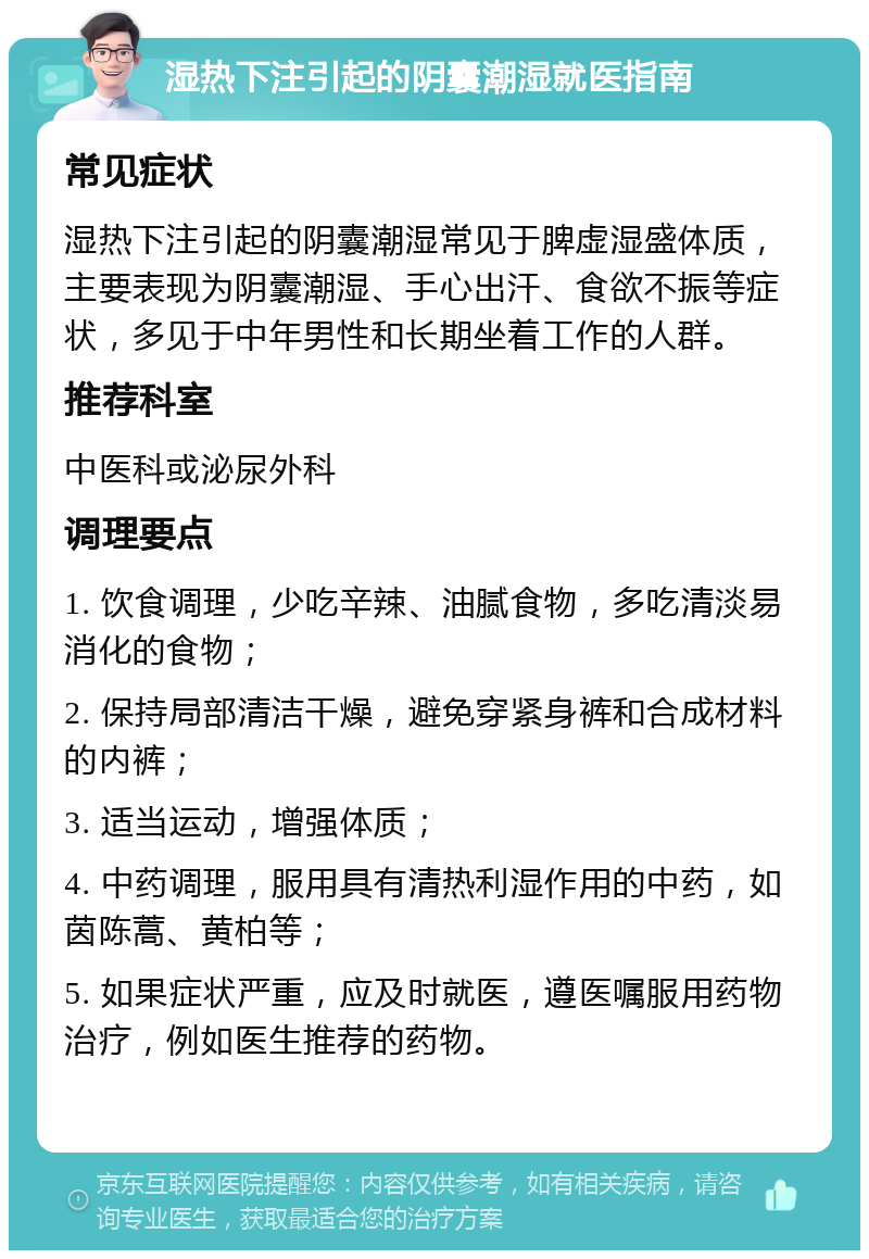 湿热下注引起的阴囊潮湿就医指南 常见症状 湿热下注引起的阴囊潮湿常见于脾虚湿盛体质，主要表现为阴囊潮湿、手心出汗、食欲不振等症状，多见于中年男性和长期坐着工作的人群。 推荐科室 中医科或泌尿外科 调理要点 1. 饮食调理，少吃辛辣、油腻食物，多吃清淡易消化的食物； 2. 保持局部清洁干燥，避免穿紧身裤和合成材料的内裤； 3. 适当运动，增强体质； 4. 中药调理，服用具有清热利湿作用的中药，如茵陈蒿、黄柏等； 5. 如果症状严重，应及时就医，遵医嘱服用药物治疗，例如医生推荐的药物。