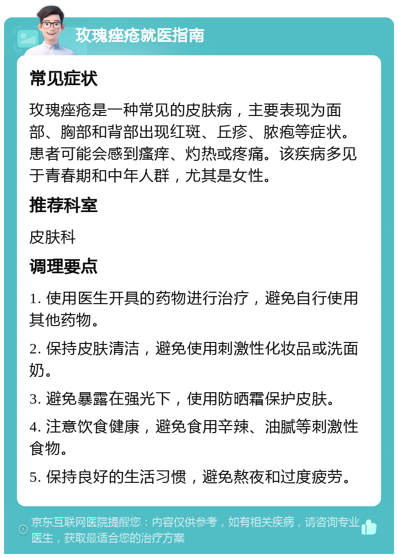 玫瑰痤疮就医指南 常见症状 玫瑰痤疮是一种常见的皮肤病，主要表现为面部、胸部和背部出现红斑、丘疹、脓疱等症状。患者可能会感到瘙痒、灼热或疼痛。该疾病多见于青春期和中年人群，尤其是女性。 推荐科室 皮肤科 调理要点 1. 使用医生开具的药物进行治疗，避免自行使用其他药物。 2. 保持皮肤清洁，避免使用刺激性化妆品或洗面奶。 3. 避免暴露在强光下，使用防晒霜保护皮肤。 4. 注意饮食健康，避免食用辛辣、油腻等刺激性食物。 5. 保持良好的生活习惯，避免熬夜和过度疲劳。