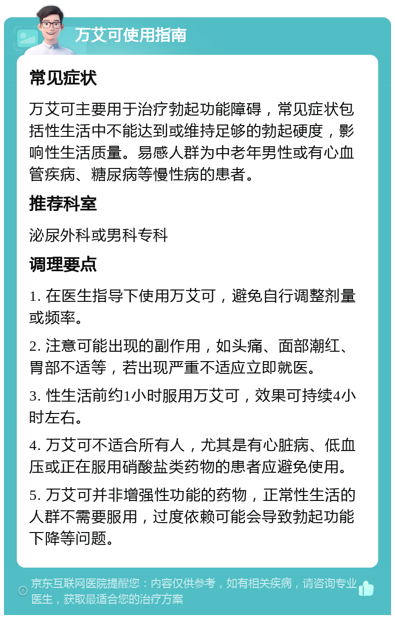 万艾可使用指南 常见症状 万艾可主要用于治疗勃起功能障碍，常见症状包括性生活中不能达到或维持足够的勃起硬度，影响性生活质量。易感人群为中老年男性或有心血管疾病、糖尿病等慢性病的患者。 推荐科室 泌尿外科或男科专科 调理要点 1. 在医生指导下使用万艾可，避免自行调整剂量或频率。 2. 注意可能出现的副作用，如头痛、面部潮红、胃部不适等，若出现严重不适应立即就医。 3. 性生活前约1小时服用万艾可，效果可持续4小时左右。 4. 万艾可不适合所有人，尤其是有心脏病、低血压或正在服用硝酸盐类药物的患者应避免使用。 5. 万艾可并非增强性功能的药物，正常性生活的人群不需要服用，过度依赖可能会导致勃起功能下降等问题。