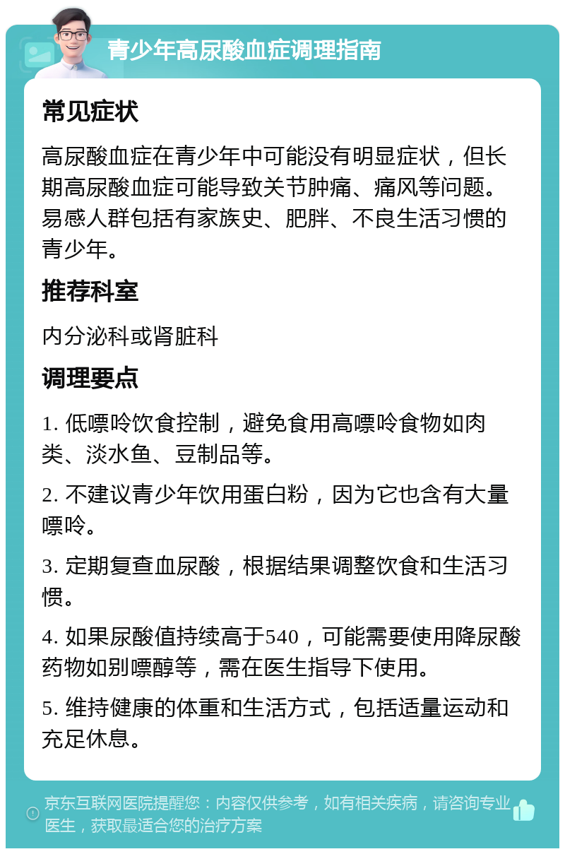 青少年高尿酸血症调理指南 常见症状 高尿酸血症在青少年中可能没有明显症状，但长期高尿酸血症可能导致关节肿痛、痛风等问题。易感人群包括有家族史、肥胖、不良生活习惯的青少年。 推荐科室 内分泌科或肾脏科 调理要点 1. 低嘌呤饮食控制，避免食用高嘌呤食物如肉类、淡水鱼、豆制品等。 2. 不建议青少年饮用蛋白粉，因为它也含有大量嘌呤。 3. 定期复查血尿酸，根据结果调整饮食和生活习惯。 4. 如果尿酸值持续高于540，可能需要使用降尿酸药物如别嘌醇等，需在医生指导下使用。 5. 维持健康的体重和生活方式，包括适量运动和充足休息。