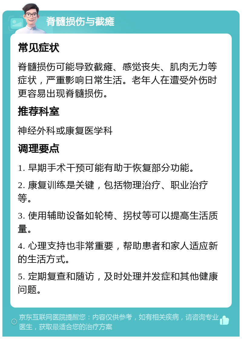 脊髓损伤与截瘫 常见症状 脊髓损伤可能导致截瘫、感觉丧失、肌肉无力等症状，严重影响日常生活。老年人在遭受外伤时更容易出现脊髓损伤。 推荐科室 神经外科或康复医学科 调理要点 1. 早期手术干预可能有助于恢复部分功能。 2. 康复训练是关键，包括物理治疗、职业治疗等。 3. 使用辅助设备如轮椅、拐杖等可以提高生活质量。 4. 心理支持也非常重要，帮助患者和家人适应新的生活方式。 5. 定期复查和随访，及时处理并发症和其他健康问题。