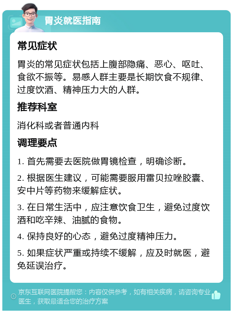 胃炎就医指南 常见症状 胃炎的常见症状包括上腹部隐痛、恶心、呕吐、食欲不振等。易感人群主要是长期饮食不规律、过度饮酒、精神压力大的人群。 推荐科室 消化科或者普通内科 调理要点 1. 首先需要去医院做胃镜检查，明确诊断。 2. 根据医生建议，可能需要服用雷贝拉唑胶囊、安中片等药物来缓解症状。 3. 在日常生活中，应注意饮食卫生，避免过度饮酒和吃辛辣、油腻的食物。 4. 保持良好的心态，避免过度精神压力。 5. 如果症状严重或持续不缓解，应及时就医，避免延误治疗。