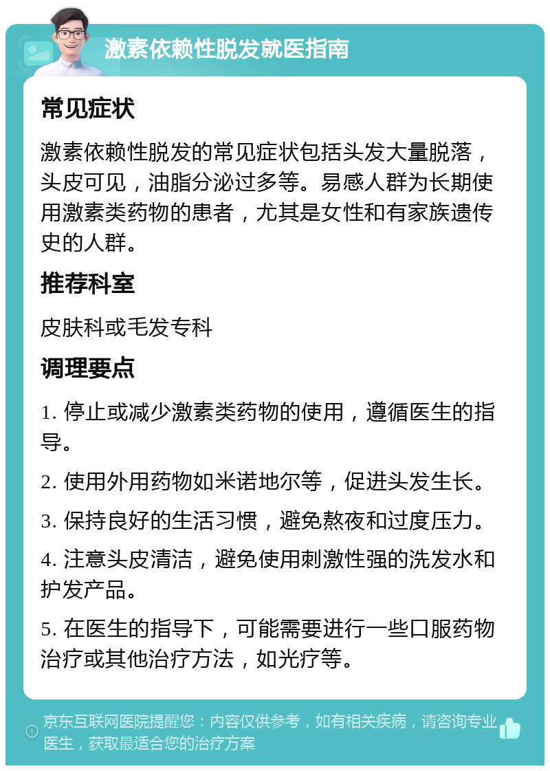 激素依赖性脱发就医指南 常见症状 激素依赖性脱发的常见症状包括头发大量脱落，头皮可见，油脂分泌过多等。易感人群为长期使用激素类药物的患者，尤其是女性和有家族遗传史的人群。 推荐科室 皮肤科或毛发专科 调理要点 1. 停止或减少激素类药物的使用，遵循医生的指导。 2. 使用外用药物如米诺地尔等，促进头发生长。 3. 保持良好的生活习惯，避免熬夜和过度压力。 4. 注意头皮清洁，避免使用刺激性强的洗发水和护发产品。 5. 在医生的指导下，可能需要进行一些口服药物治疗或其他治疗方法，如光疗等。