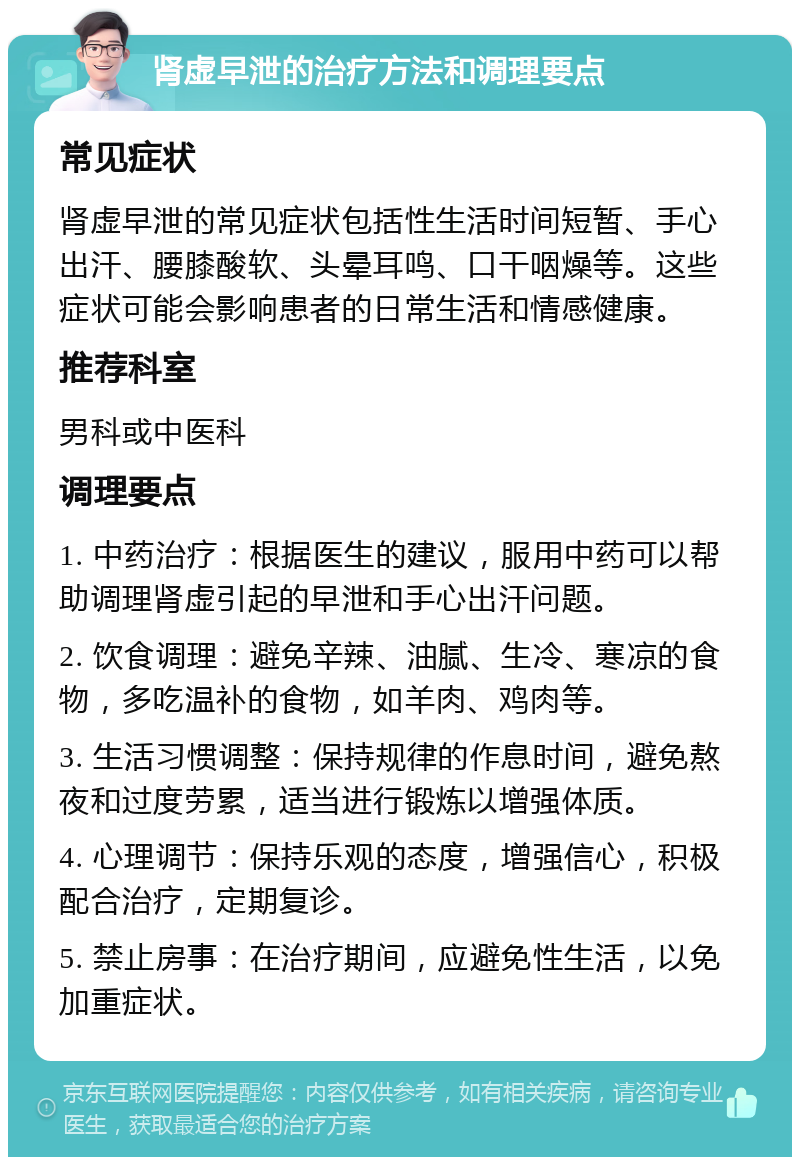 肾虚早泄的治疗方法和调理要点 常见症状 肾虚早泄的常见症状包括性生活时间短暂、手心出汗、腰膝酸软、头晕耳鸣、口干咽燥等。这些症状可能会影响患者的日常生活和情感健康。 推荐科室 男科或中医科 调理要点 1. 中药治疗：根据医生的建议，服用中药可以帮助调理肾虚引起的早泄和手心出汗问题。 2. 饮食调理：避免辛辣、油腻、生冷、寒凉的食物，多吃温补的食物，如羊肉、鸡肉等。 3. 生活习惯调整：保持规律的作息时间，避免熬夜和过度劳累，适当进行锻炼以增强体质。 4. 心理调节：保持乐观的态度，增强信心，积极配合治疗，定期复诊。 5. 禁止房事：在治疗期间，应避免性生活，以免加重症状。