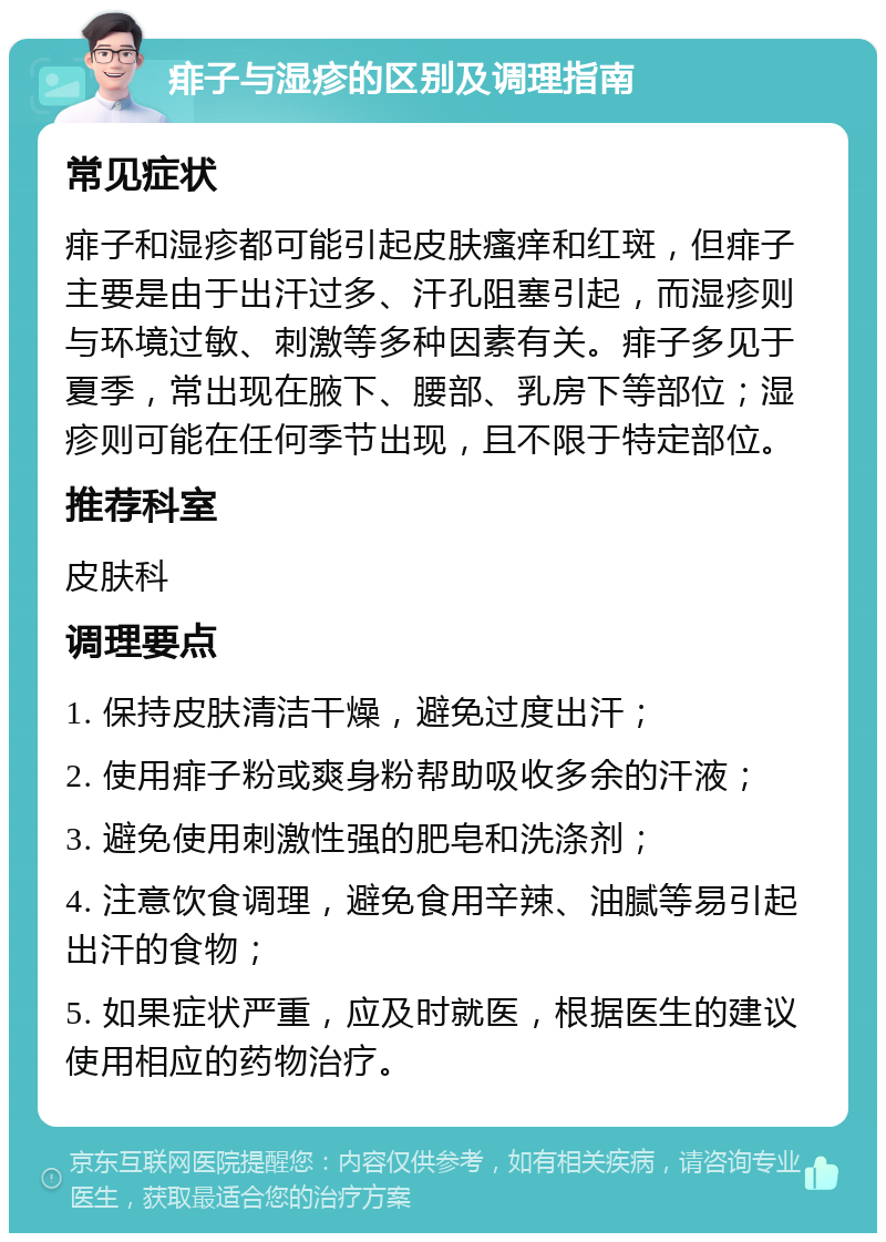 痱子与湿疹的区别及调理指南 常见症状 痱子和湿疹都可能引起皮肤瘙痒和红斑，但痱子主要是由于出汗过多、汗孔阻塞引起，而湿疹则与环境过敏、刺激等多种因素有关。痱子多见于夏季，常出现在腋下、腰部、乳房下等部位；湿疹则可能在任何季节出现，且不限于特定部位。 推荐科室 皮肤科 调理要点 1. 保持皮肤清洁干燥，避免过度出汗； 2. 使用痱子粉或爽身粉帮助吸收多余的汗液； 3. 避免使用刺激性强的肥皂和洗涤剂； 4. 注意饮食调理，避免食用辛辣、油腻等易引起出汗的食物； 5. 如果症状严重，应及时就医，根据医生的建议使用相应的药物治疗。