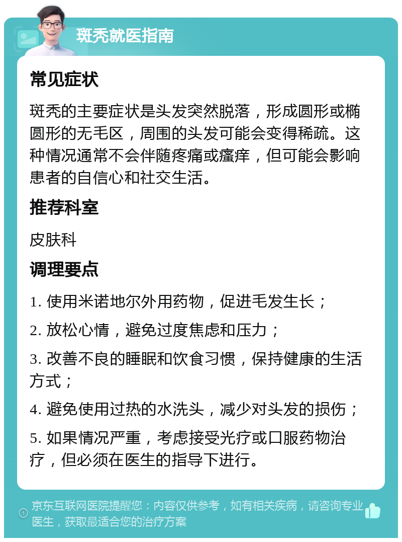 斑秃就医指南 常见症状 斑秃的主要症状是头发突然脱落，形成圆形或椭圆形的无毛区，周围的头发可能会变得稀疏。这种情况通常不会伴随疼痛或瘙痒，但可能会影响患者的自信心和社交生活。 推荐科室 皮肤科 调理要点 1. 使用米诺地尔外用药物，促进毛发生长； 2. 放松心情，避免过度焦虑和压力； 3. 改善不良的睡眠和饮食习惯，保持健康的生活方式； 4. 避免使用过热的水洗头，减少对头发的损伤； 5. 如果情况严重，考虑接受光疗或口服药物治疗，但必须在医生的指导下进行。