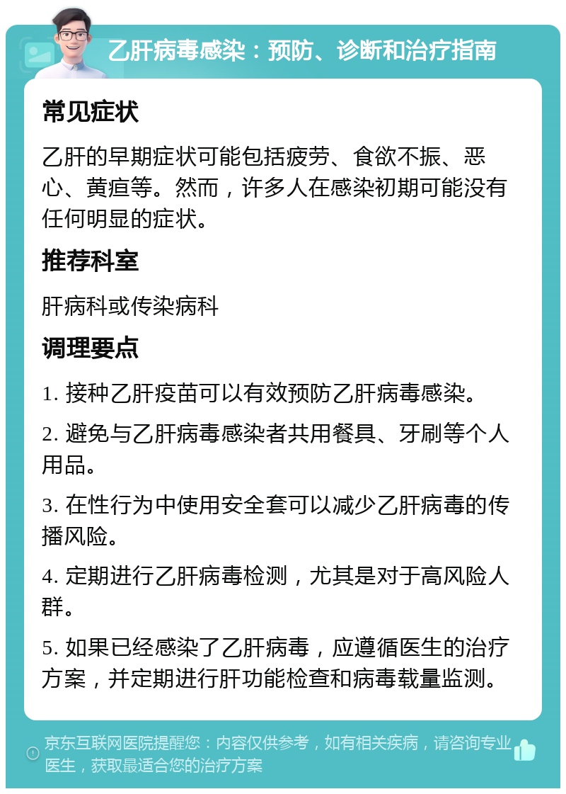 乙肝病毒感染：预防、诊断和治疗指南 常见症状 乙肝的早期症状可能包括疲劳、食欲不振、恶心、黄疸等。然而，许多人在感染初期可能没有任何明显的症状。 推荐科室 肝病科或传染病科 调理要点 1. 接种乙肝疫苗可以有效预防乙肝病毒感染。 2. 避免与乙肝病毒感染者共用餐具、牙刷等个人用品。 3. 在性行为中使用安全套可以减少乙肝病毒的传播风险。 4. 定期进行乙肝病毒检测，尤其是对于高风险人群。 5. 如果已经感染了乙肝病毒，应遵循医生的治疗方案，并定期进行肝功能检查和病毒载量监测。