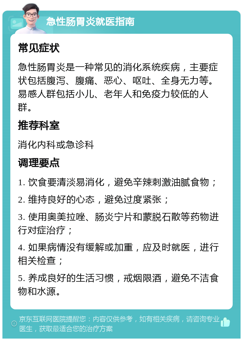 急性肠胃炎就医指南 常见症状 急性肠胃炎是一种常见的消化系统疾病，主要症状包括腹泻、腹痛、恶心、呕吐、全身无力等。易感人群包括小儿、老年人和免疫力较低的人群。 推荐科室 消化内科或急诊科 调理要点 1. 饮食要清淡易消化，避免辛辣刺激油腻食物； 2. 维持良好的心态，避免过度紧张； 3. 使用奥美拉唑、肠炎宁片和蒙脱石散等药物进行对症治疗； 4. 如果病情没有缓解或加重，应及时就医，进行相关检查； 5. 养成良好的生活习惯，戒烟限酒，避免不洁食物和水源。