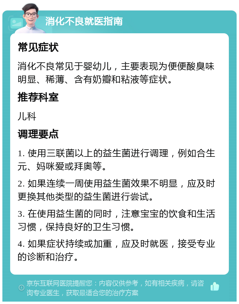 消化不良就医指南 常见症状 消化不良常见于婴幼儿，主要表现为便便酸臭味明显、稀薄、含有奶瓣和粘液等症状。 推荐科室 儿科 调理要点 1. 使用三联菌以上的益生菌进行调理，例如合生元、妈咪爱或拜奥等。 2. 如果连续一周使用益生菌效果不明显，应及时更换其他类型的益生菌进行尝试。 3. 在使用益生菌的同时，注意宝宝的饮食和生活习惯，保持良好的卫生习惯。 4. 如果症状持续或加重，应及时就医，接受专业的诊断和治疗。