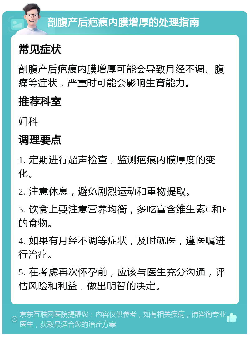 剖腹产后疤痕内膜增厚的处理指南 常见症状 剖腹产后疤痕内膜增厚可能会导致月经不调、腹痛等症状，严重时可能会影响生育能力。 推荐科室 妇科 调理要点 1. 定期进行超声检查，监测疤痕内膜厚度的变化。 2. 注意休息，避免剧烈运动和重物提取。 3. 饮食上要注意营养均衡，多吃富含维生素C和E的食物。 4. 如果有月经不调等症状，及时就医，遵医嘱进行治疗。 5. 在考虑再次怀孕前，应该与医生充分沟通，评估风险和利益，做出明智的决定。