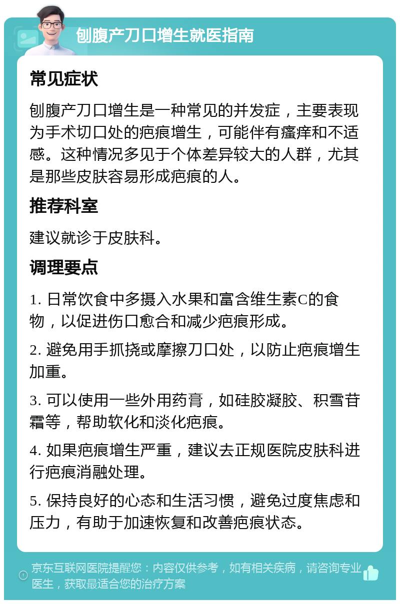 刨腹产刀口增生就医指南 常见症状 刨腹产刀口增生是一种常见的并发症，主要表现为手术切口处的疤痕增生，可能伴有瘙痒和不适感。这种情况多见于个体差异较大的人群，尤其是那些皮肤容易形成疤痕的人。 推荐科室 建议就诊于皮肤科。 调理要点 1. 日常饮食中多摄入水果和富含维生素C的食物，以促进伤口愈合和减少疤痕形成。 2. 避免用手抓挠或摩擦刀口处，以防止疤痕增生加重。 3. 可以使用一些外用药膏，如硅胶凝胶、积雪苷霜等，帮助软化和淡化疤痕。 4. 如果疤痕增生严重，建议去正规医院皮肤科进行疤痕消融处理。 5. 保持良好的心态和生活习惯，避免过度焦虑和压力，有助于加速恢复和改善疤痕状态。