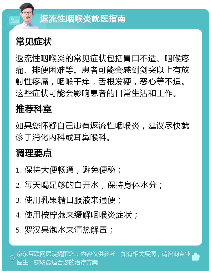 返流性咽喉炎就医指南 常见症状 返流性咽喉炎的常见症状包括胃口不适、咽喉疼痛、排便困难等。患者可能会感到剑突以上有放射性疼痛，咽喉干痒，舌根发硬，恶心等不适。这些症状可能会影响患者的日常生活和工作。 推荐科室 如果您怀疑自己患有返流性咽喉炎，建议尽快就诊于消化内科或耳鼻喉科。 调理要点 1. 保持大便畅通，避免便秘； 2. 每天喝足够的白开水，保持身体水分； 3. 使用乳果糖口服液来通便； 4. 使用桉柠蒎来缓解咽喉炎症状； 5. 罗汉果泡水来清热解毒；