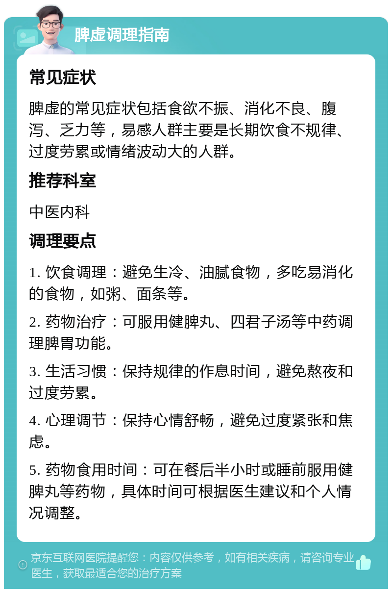 脾虚调理指南 常见症状 脾虚的常见症状包括食欲不振、消化不良、腹泻、乏力等，易感人群主要是长期饮食不规律、过度劳累或情绪波动大的人群。 推荐科室 中医内科 调理要点 1. 饮食调理：避免生冷、油腻食物，多吃易消化的食物，如粥、面条等。 2. 药物治疗：可服用健脾丸、四君子汤等中药调理脾胃功能。 3. 生活习惯：保持规律的作息时间，避免熬夜和过度劳累。 4. 心理调节：保持心情舒畅，避免过度紧张和焦虑。 5. 药物食用时间：可在餐后半小时或睡前服用健脾丸等药物，具体时间可根据医生建议和个人情况调整。