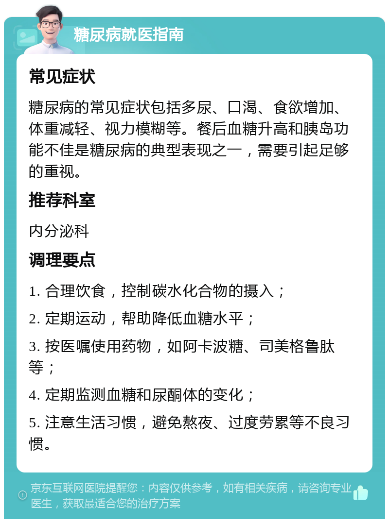 糖尿病就医指南 常见症状 糖尿病的常见症状包括多尿、口渴、食欲增加、体重减轻、视力模糊等。餐后血糖升高和胰岛功能不佳是糖尿病的典型表现之一，需要引起足够的重视。 推荐科室 内分泌科 调理要点 1. 合理饮食，控制碳水化合物的摄入； 2. 定期运动，帮助降低血糖水平； 3. 按医嘱使用药物，如阿卡波糖、司美格鲁肽等； 4. 定期监测血糖和尿酮体的变化； 5. 注意生活习惯，避免熬夜、过度劳累等不良习惯。