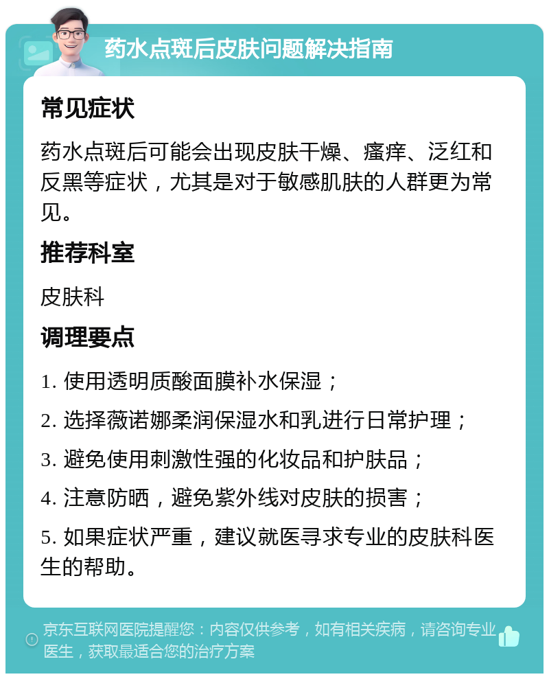 药水点斑后皮肤问题解决指南 常见症状 药水点斑后可能会出现皮肤干燥、瘙痒、泛红和反黑等症状，尤其是对于敏感肌肤的人群更为常见。 推荐科室 皮肤科 调理要点 1. 使用透明质酸面膜补水保湿； 2. 选择薇诺娜柔润保湿水和乳进行日常护理； 3. 避免使用刺激性强的化妆品和护肤品； 4. 注意防晒，避免紫外线对皮肤的损害； 5. 如果症状严重，建议就医寻求专业的皮肤科医生的帮助。