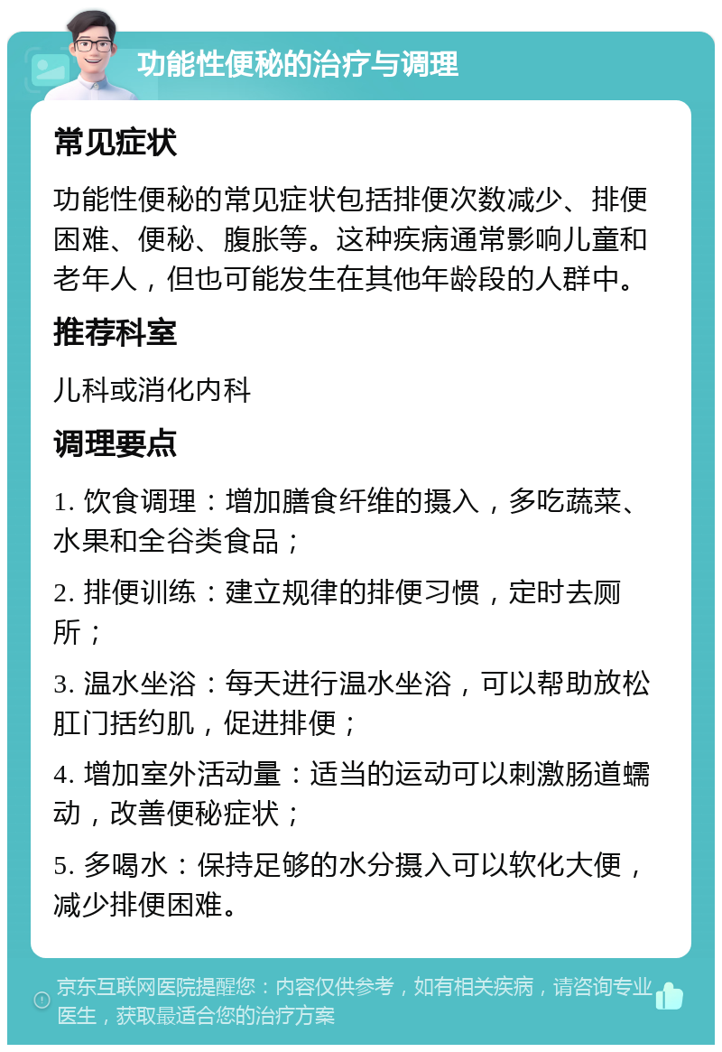 功能性便秘的治疗与调理 常见症状 功能性便秘的常见症状包括排便次数减少、排便困难、便秘、腹胀等。这种疾病通常影响儿童和老年人，但也可能发生在其他年龄段的人群中。 推荐科室 儿科或消化内科 调理要点 1. 饮食调理：增加膳食纤维的摄入，多吃蔬菜、水果和全谷类食品； 2. 排便训练：建立规律的排便习惯，定时去厕所； 3. 温水坐浴：每天进行温水坐浴，可以帮助放松肛门括约肌，促进排便； 4. 增加室外活动量：适当的运动可以刺激肠道蠕动，改善便秘症状； 5. 多喝水：保持足够的水分摄入可以软化大便，减少排便困难。