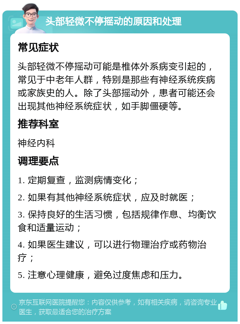 头部轻微不停摇动的原因和处理 常见症状 头部轻微不停摇动可能是椎体外系病变引起的，常见于中老年人群，特别是那些有神经系统疾病或家族史的人。除了头部摇动外，患者可能还会出现其他神经系统症状，如手脚僵硬等。 推荐科室 神经内科 调理要点 1. 定期复查，监测病情变化； 2. 如果有其他神经系统症状，应及时就医； 3. 保持良好的生活习惯，包括规律作息、均衡饮食和适量运动； 4. 如果医生建议，可以进行物理治疗或药物治疗； 5. 注意心理健康，避免过度焦虑和压力。