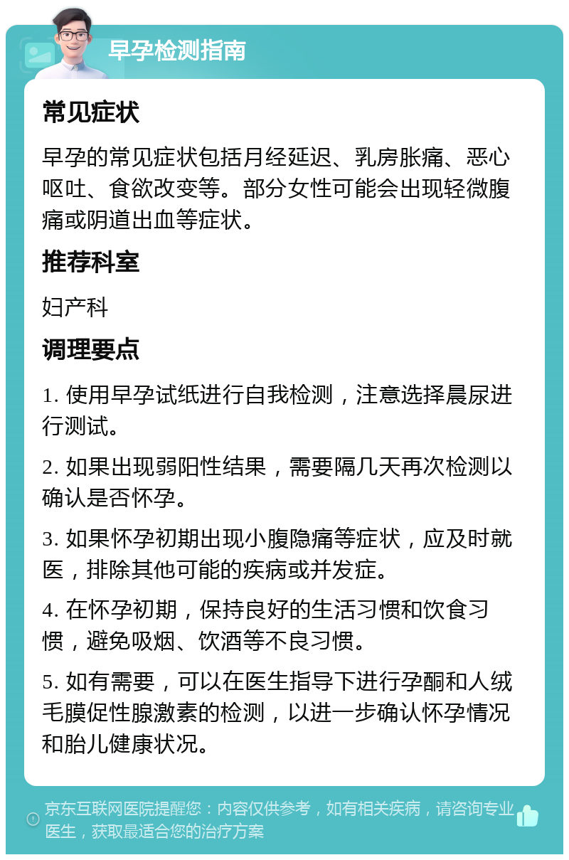 早孕检测指南 常见症状 早孕的常见症状包括月经延迟、乳房胀痛、恶心呕吐、食欲改变等。部分女性可能会出现轻微腹痛或阴道出血等症状。 推荐科室 妇产科 调理要点 1. 使用早孕试纸进行自我检测，注意选择晨尿进行测试。 2. 如果出现弱阳性结果，需要隔几天再次检测以确认是否怀孕。 3. 如果怀孕初期出现小腹隐痛等症状，应及时就医，排除其他可能的疾病或并发症。 4. 在怀孕初期，保持良好的生活习惯和饮食习惯，避免吸烟、饮酒等不良习惯。 5. 如有需要，可以在医生指导下进行孕酮和人绒毛膜促性腺激素的检测，以进一步确认怀孕情况和胎儿健康状况。