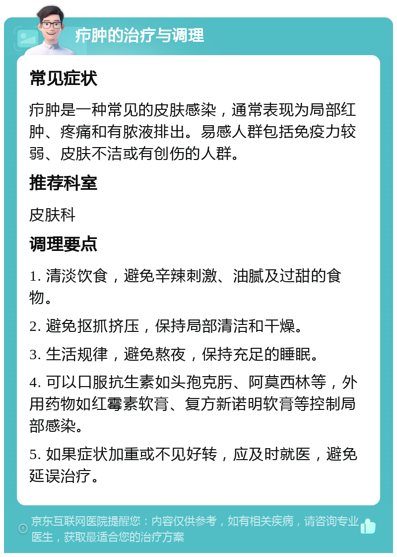 疖肿的治疗与调理 常见症状 疖肿是一种常见的皮肤感染，通常表现为局部红肿、疼痛和有脓液排出。易感人群包括免疫力较弱、皮肤不洁或有创伤的人群。 推荐科室 皮肤科 调理要点 1. 清淡饮食，避免辛辣刺激、油腻及过甜的食物。 2. 避免抠抓挤压，保持局部清洁和干燥。 3. 生活规律，避免熬夜，保持充足的睡眠。 4. 可以口服抗生素如头孢克肟、阿莫西林等，外用药物如红霉素软膏、复方新诺明软膏等控制局部感染。 5. 如果症状加重或不见好转，应及时就医，避免延误治疗。