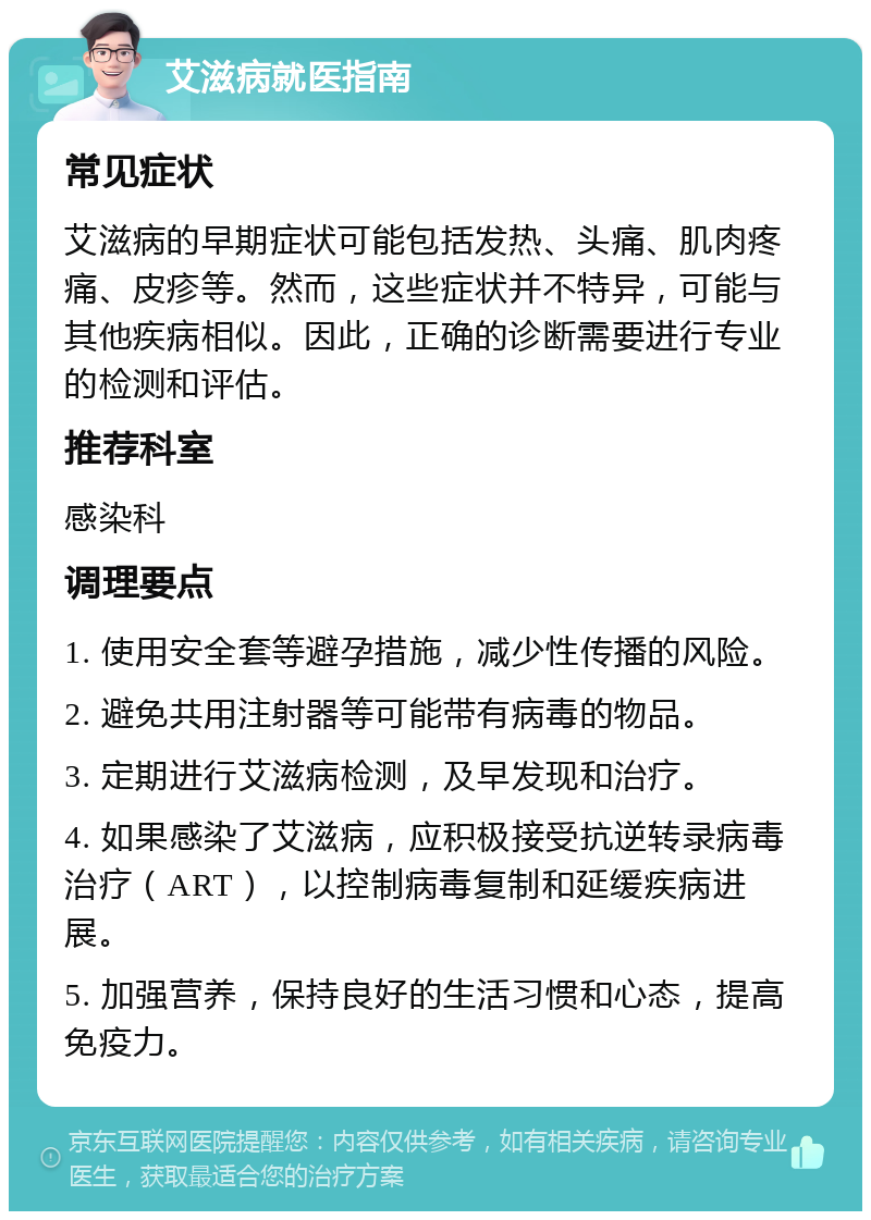 艾滋病就医指南 常见症状 艾滋病的早期症状可能包括发热、头痛、肌肉疼痛、皮疹等。然而，这些症状并不特异，可能与其他疾病相似。因此，正确的诊断需要进行专业的检测和评估。 推荐科室 感染科 调理要点 1. 使用安全套等避孕措施，减少性传播的风险。 2. 避免共用注射器等可能带有病毒的物品。 3. 定期进行艾滋病检测，及早发现和治疗。 4. 如果感染了艾滋病，应积极接受抗逆转录病毒治疗（ART），以控制病毒复制和延缓疾病进展。 5. 加强营养，保持良好的生活习惯和心态，提高免疫力。