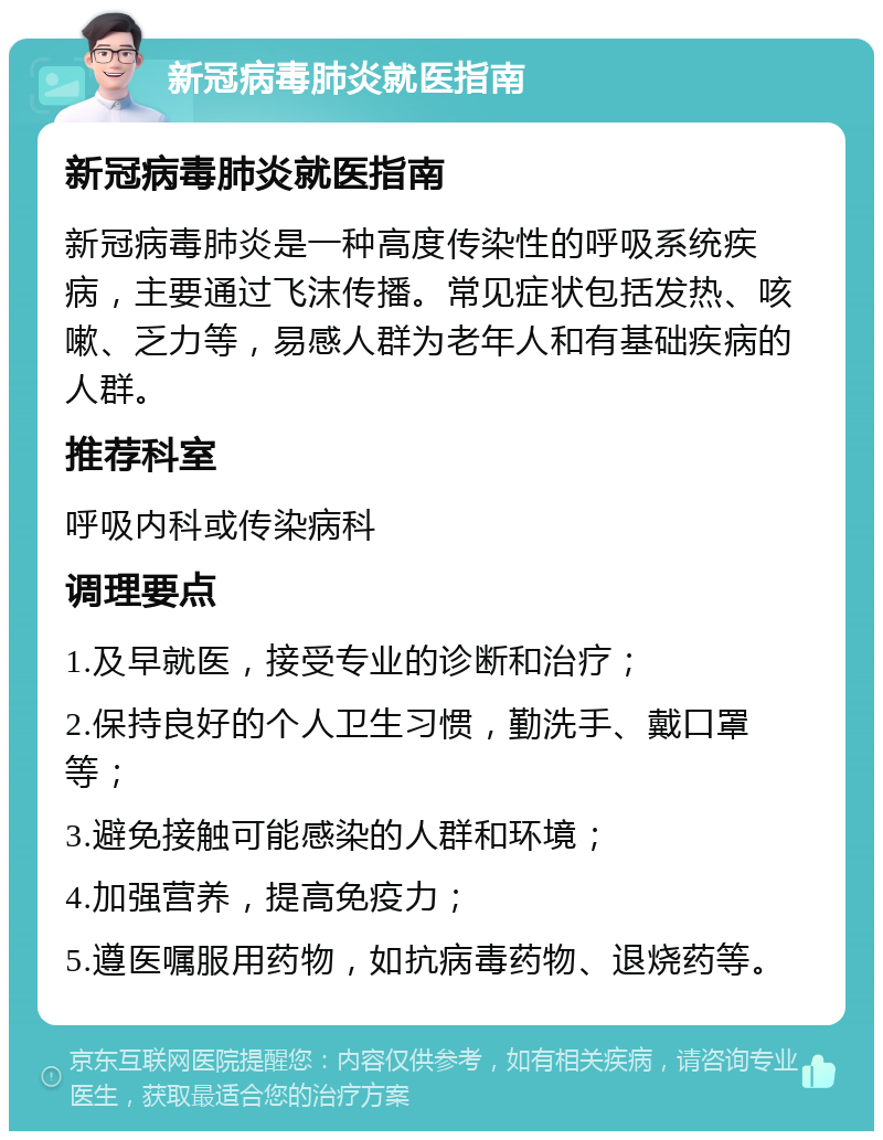 新冠病毒肺炎就医指南 新冠病毒肺炎就医指南 新冠病毒肺炎是一种高度传染性的呼吸系统疾病，主要通过飞沫传播。常见症状包括发热、咳嗽、乏力等，易感人群为老年人和有基础疾病的人群。 推荐科室 呼吸内科或传染病科 调理要点 1.及早就医，接受专业的诊断和治疗； 2.保持良好的个人卫生习惯，勤洗手、戴口罩等； 3.避免接触可能感染的人群和环境； 4.加强营养，提高免疫力； 5.遵医嘱服用药物，如抗病毒药物、退烧药等。