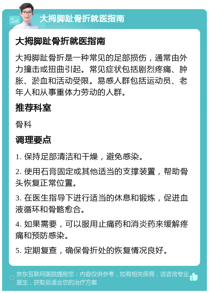 大拇脚趾骨折就医指南 大拇脚趾骨折就医指南 大拇脚趾骨折是一种常见的足部损伤，通常由外力撞击或扭曲引起。常见症状包括剧烈疼痛、肿胀、淤血和活动受限。易感人群包括运动员、老年人和从事重体力劳动的人群。 推荐科室 骨科 调理要点 1. 保持足部清洁和干燥，避免感染。 2. 使用石膏固定或其他适当的支撑装置，帮助骨头恢复正常位置。 3. 在医生指导下进行适当的休息和锻炼，促进血液循环和骨骼愈合。 4. 如果需要，可以服用止痛药和消炎药来缓解疼痛和预防感染。 5. 定期复查，确保骨折处的恢复情况良好。