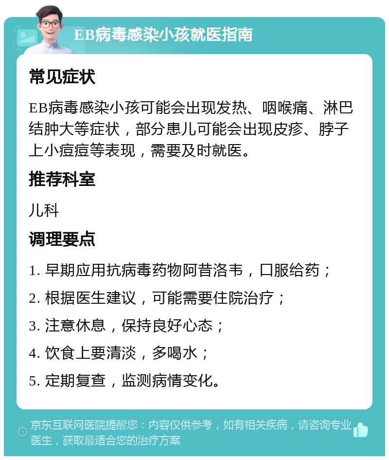 EB病毒感染小孩就医指南 常见症状 EB病毒感染小孩可能会出现发热、咽喉痛、淋巴结肿大等症状，部分患儿可能会出现皮疹、脖子上小痘痘等表现，需要及时就医。 推荐科室 儿科 调理要点 1. 早期应用抗病毒药物阿昔洛韦，口服给药； 2. 根据医生建议，可能需要住院治疗； 3. 注意休息，保持良好心态； 4. 饮食上要清淡，多喝水； 5. 定期复查，监测病情变化。