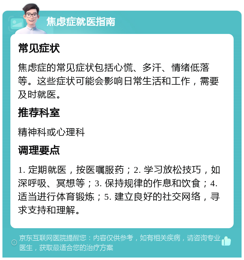 焦虑症就医指南 常见症状 焦虑症的常见症状包括心慌、多汗、情绪低落等。这些症状可能会影响日常生活和工作，需要及时就医。 推荐科室 精神科或心理科 调理要点 1. 定期就医，按医嘱服药；2. 学习放松技巧，如深呼吸、冥想等；3. 保持规律的作息和饮食；4. 适当进行体育锻炼；5. 建立良好的社交网络，寻求支持和理解。